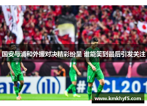 国安与浦和外援对决精彩纷呈 谁能笑到最后引发关注