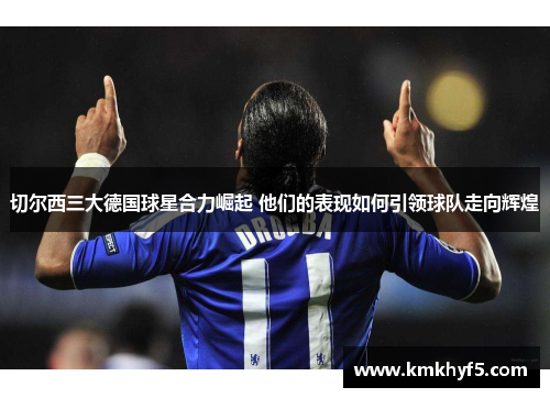 切尔西三大德国球星合力崛起 他们的表现如何引领球队走向辉煌