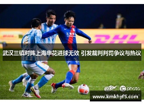 武汉三镇对阵上海申花进球无效 引发裁判判罚争议与热议